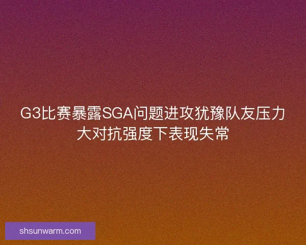 G3比赛暴露SGA问题进攻犹豫队友压力大对抗强度下表现失常