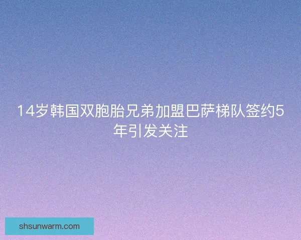 14岁韩国双胞胎兄弟加盟巴萨梯队签约5年引发关注 14岁韩国双胞胎兄弟加盟巴萨梯队签约5年引发关注
