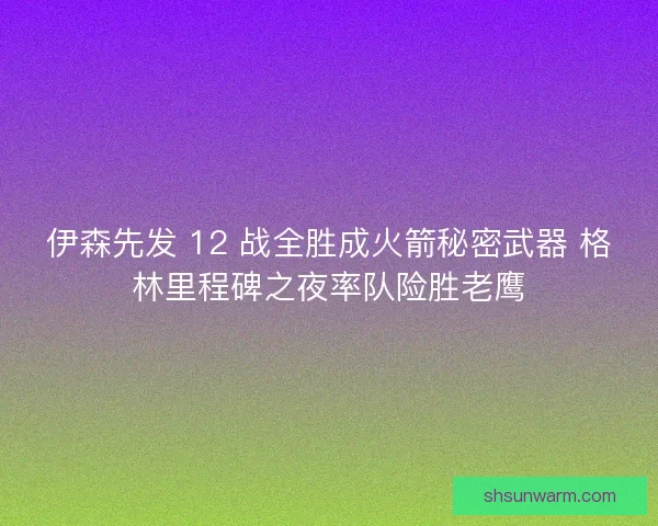 伊森先发 12 战全胜成火箭秘密武器 格林里程碑之夜率队险胜老鹰