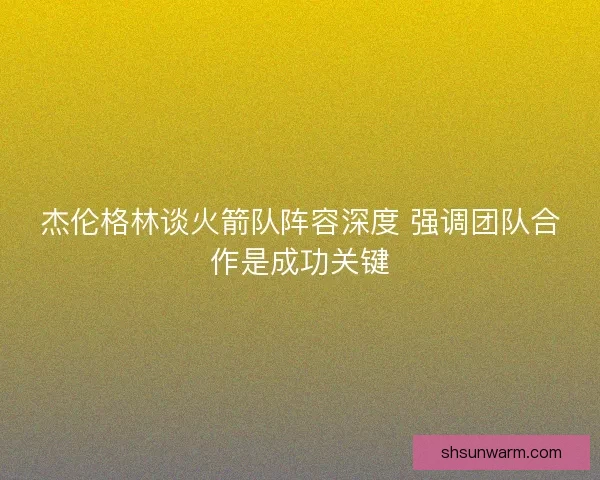 杰伦格林谈火箭队阵容深度 强调团队合作是成功关键 杰伦格林谈火箭队阵容深度 强调团队合作是成功关键