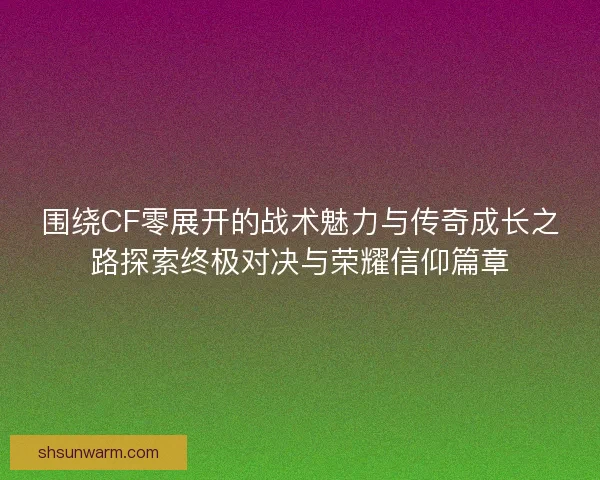 围绕CF零展开的战术魅力与传奇成长之路探索终极对决与荣耀信仰篇章