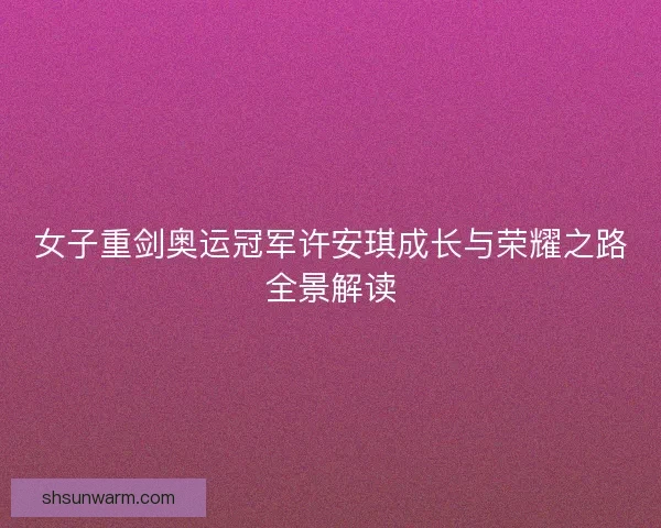 女子重剑奥运冠军许安琪成长与荣耀之路全景解读