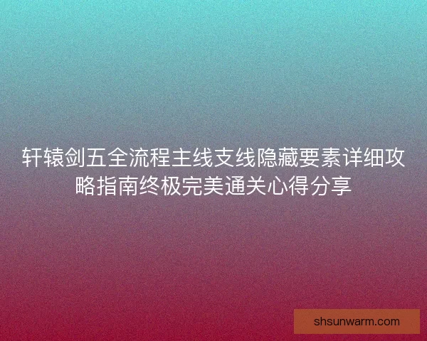 轩辕剑五全流程主线支线隐藏要素详细攻略指南终极完美通关心得分享