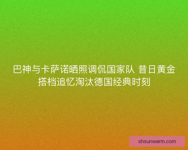 巴神与卡萨诺晒照调侃国家队 昔日黄金搭档追忆淘汰德国经典时刻