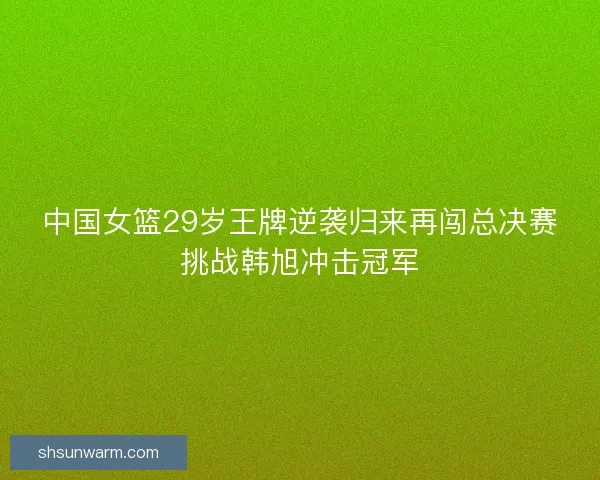 中国女篮29岁王牌逆袭归来再闯总决赛挑战韩旭冲击冠军