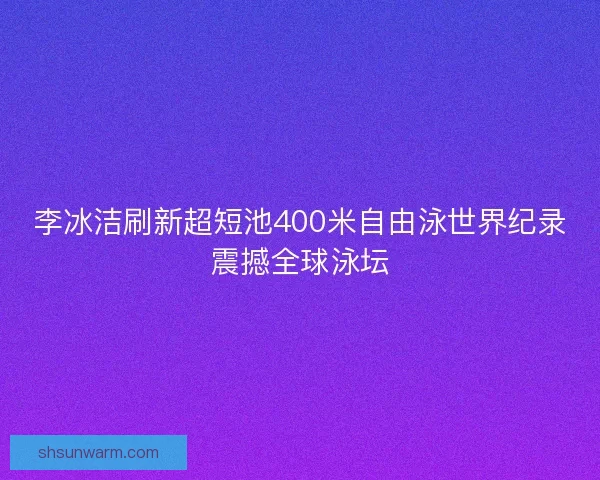 李冰洁刷新超短池400米自由泳世界纪录震撼全球泳坛
