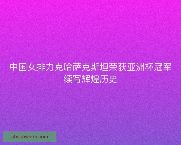 中国女排力克哈萨克斯坦荣获亚洲杯冠军续写辉煌历史 中国女排力克哈萨克斯坦荣获亚洲杯冠军续写辉煌历史