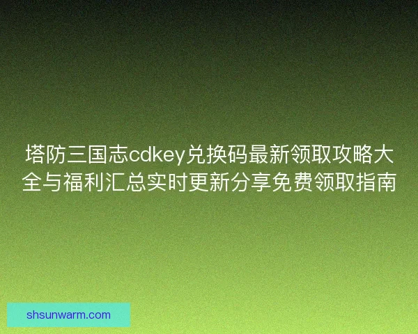 塔防三国志cdkey兑换码最新领取攻略大全与福利汇总实时更新分享免费领取指南