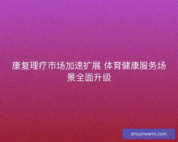 康复理疗市场加速扩展 体育健康服务场景全面升级 康复理疗市场加速扩展 体育健康服务场景全面升级