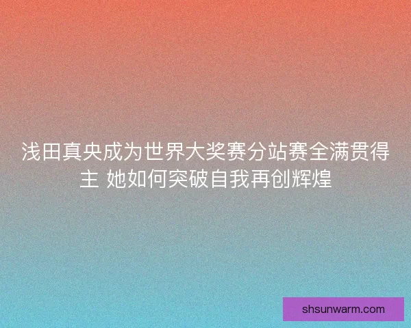 浅田真央成为世界大奖赛分站赛全满贯得主 她如何突破自我再创辉煌 浅田真央成为世界大奖赛分站赛全满贯得主 她如何突破自我再创辉煌