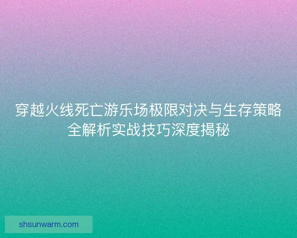 穿越火线死亡游乐场极限对决与生存策略全解析实战技巧深度揭秘