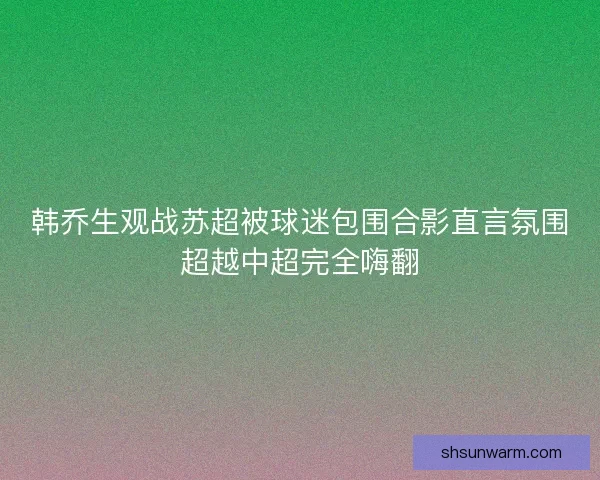 韩乔生观战苏超被球迷包围合影直言氛围超越中超完全嗨翻 韩乔生观战苏超被球迷包围合影直言氛围超越中超完全嗨翻