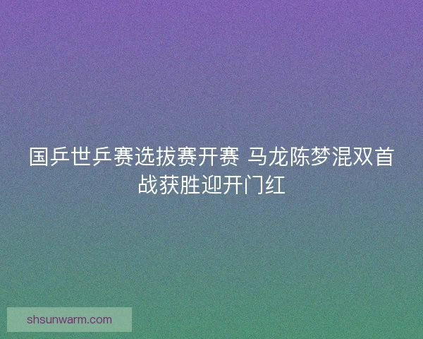 国乒世乒赛选拔赛开赛 马龙陈梦混双首战获胜迎开门红 国乒世乒赛选拔赛开赛 马龙陈梦混双首战获胜迎开门红