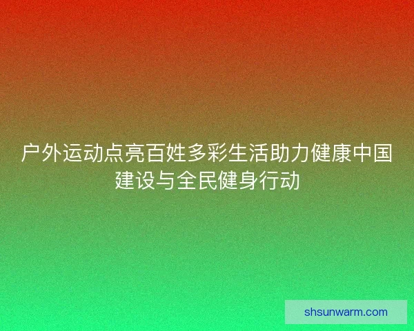 户外运动点亮百姓多彩生活助力健康中国建设与全民健身行动 户外运动点亮百姓多彩生活助力健康中国建设与全民健身行动