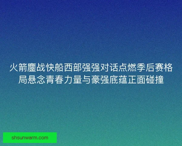火箭鏖战快船西部强强对话点燃季后赛格局悬念青春力量与豪强底蕴正面碰撞 火箭鏖战快船西部强强对话点燃季后赛格局悬念青春力量与豪强底蕴正面碰撞
