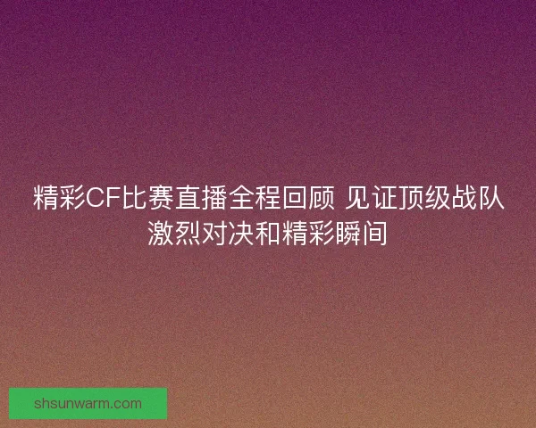 精彩CF比赛直播全程回顾 见证顶级战队激烈对决和精彩瞬间