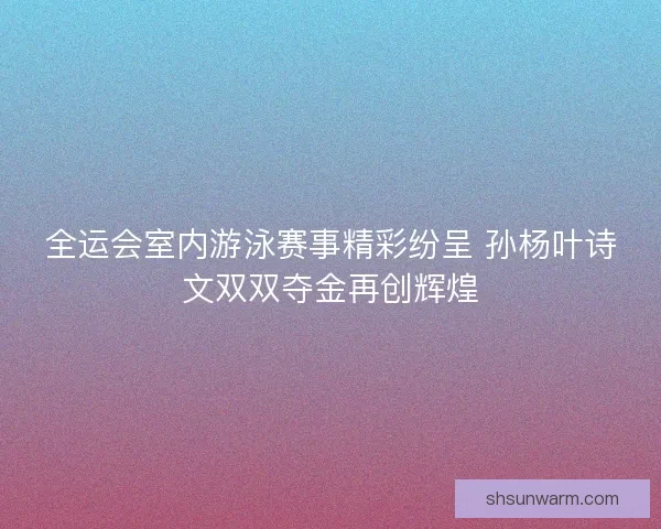 全运会室内游泳赛事精彩纷呈 孙杨叶诗文双双夺金再创辉煌