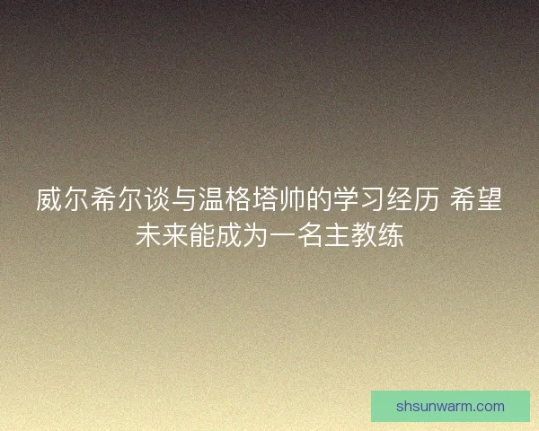 威尔希尔谈与温格塔帅的学习经历 希望未来能成为一名主教练