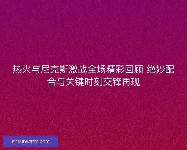 热火与尼克斯激战全场精彩回顾 绝妙配合与关键时刻交锋再现 热火与尼克斯激战全场精彩回顾 绝妙配合与关键时刻交锋再现