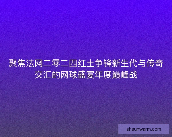 聚焦法网二零二四红土争锋新生代与传奇交汇的网球盛宴年度巅峰战