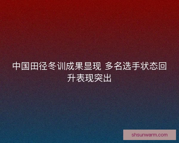 中国田径冬训成果显现 多名选手状态回升表现突出