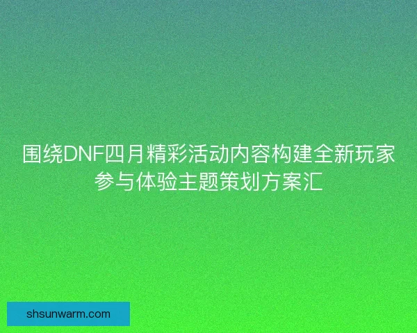 围绕DNF四月精彩活动内容构建全新玩家参与体验主题策划方案汇
