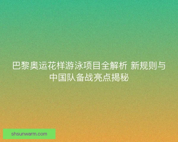 巴黎奥运花样游泳项目全解析 新规则与中国队备战亮点揭秘