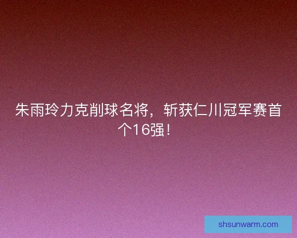 朱雨玲力克削球名将，斩获仁川冠军赛首个16强！