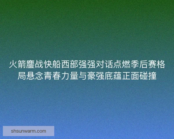 火箭鏖战快船西部强强对话点燃季后赛格局悬念青春力量与豪强底蕴正面碰撞