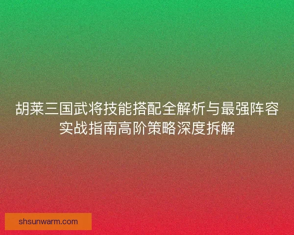 胡莱三国武将技能搭配全解析与最强阵容实战指南高阶策略深度拆解