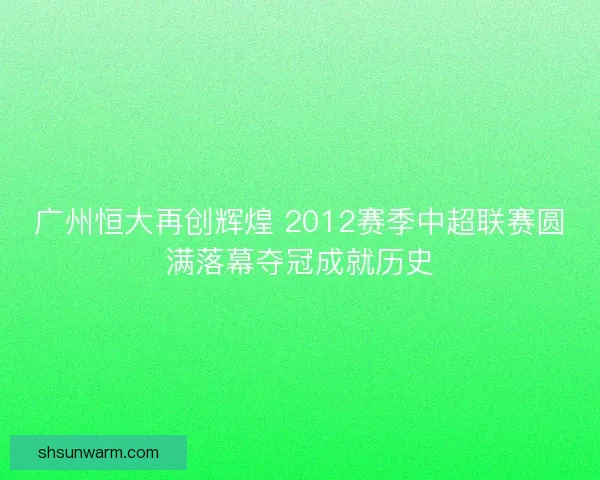 广州恒大再创辉煌 2012赛季中超联赛圆满落幕夺冠成就历史