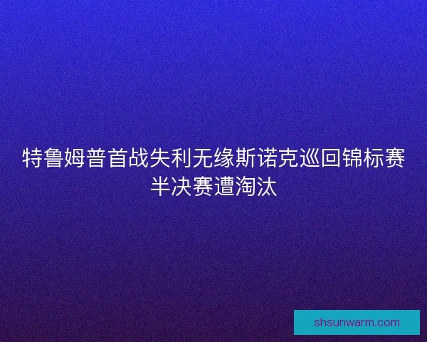 特鲁姆普首战失利无缘斯诺克巡回锦标赛半决赛遭淘汰 特鲁姆普首战失利无缘斯诺克巡回锦标赛半决赛遭淘汰