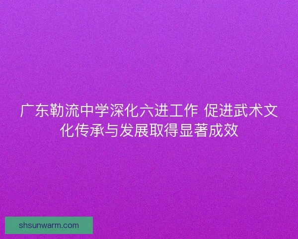 广东勒流中学深化六进工作 促进武术文化传承与发展取得显著成效 广东勒流中学深化六进工作 促进武术文化传承与发展取得显著成效
