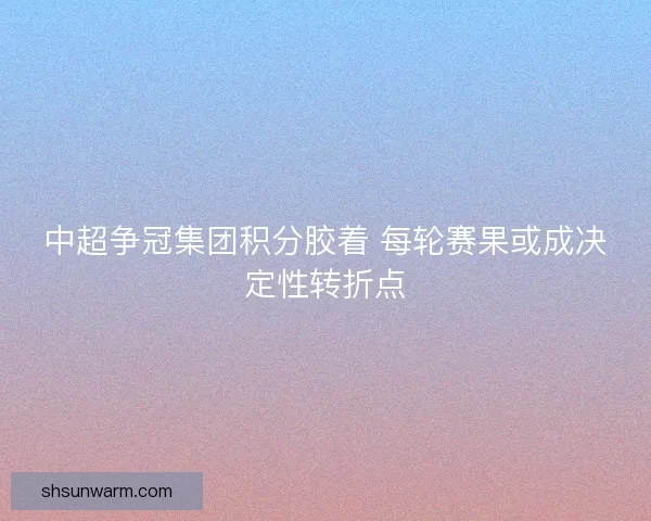 中超争冠集团积分胶着 每轮赛果或成决定性转折点